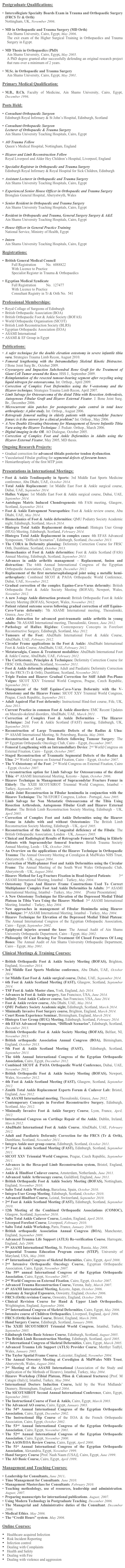 Postgraduate Qualifications:

Intercollegiate Specialty Boards Exam in Trauma and Orthopaedic Surgery (FRCS Tr & Orth) 
Nottingham, UK, November 2006. 

MD in Orthopaedic and Trauma Surgery (MD Orth)
Ain Shams University, Cairo, Egypt, May 2006.
The exit exam of the Higher Surgical Training in Orthopaedics and Trauma Surgery in Egypt.

MD Thesis in Orthopaedics (PhD)
Ain Shams University, Cairo, Egypt, May 2005.
A PhD degree granted after successfully defending an original research project that runs over a minimum of 2 years.

M.Sc. in Orthopaedic and Trauma Surgery
Ain Shams University, Cairo, Egypt, May 2001.

Primary Medical Qualification:

M.B., B.Ch. Faculty of Medicine, Ain Shams University, Cairo, Egypt, December 1996.

Posts Held:
 
Consultant Orthopaedic Surgeon
Edinburgh Royal Infirmary & St John’s Hospital, Edinburgh, Scotland

Consultant Orthopaedic Surgeon
Lecturer of Orthopaedic & Trauma Surgery
Ain Shams University Teaching Hospitals, Cairo, Egypt

AO Trauma Fellow
Queen’s Medical Hospital, Nottingham, England

Ilizarov and Limb Reconstruction Fellow
Royal Liverpool and Alder Hey Children’s Hospital, Liverpool, England

Specialist Registrar in Orthopaedic and Trauma Surgery
Edinburgh Royal Infirmary & Royal Hospital for Sick Children, Edinburgh

Assistant Lecturer in Orthopaedic and Trauma Surgery
Ain Shams University Teaching Hospitals, Cairo, Egypt

Experienced Senior House Officer in Orthopaedic and Trauma Surgery 
Bronglais General Hospital, Aberystwyth, Wales

Senior Resident in Orthopaedic and Trauma Surgery
Ain Shams University Teaching Hospitals, Cairo, Egypt

Resident in Orthopaedic and Trauma, General Surgery Surgery & A&E
Ain Shams University Teaching Hospitals, Cairo, Egypt

House Officer in General Practice Training
National Service, Ministry of Health, Egypt

Intern
Ain Shams University Teaching Hospitals, Cairo, Egypt

Registrations:

British General Medical Council
Full Registration           No.  6088822
With Licence to Practice
Specialist Register in Trauma & Orthopaedics

Egyptian Medical Syndicate
Full Registration           No.  127477
With Licence to Practice
Consultant Registry in Tr & Orth No.  541

Professional Memberships:

Royal Collage of Surgeons of Edinburgh                        www.rcsed.ac.uk
British Orthopaedic Association (BOA)                              www.boa.ac.uk
British Orthopaedic Foot & Ankle Society (BOFAS)      www.bofas.org.uk
World Orthopaedic Organisation (SICOT)                      www.sicot.org 
British Limb Reconstruction Society (BLRS)                 www.blrs.org.uk
Egyptian Orthopaedic Association (EOA)                       www.eoa.org.eg
ASAMI International                                                       www.asami.com
ASAMI & EF Group in Egypt                                         www.asamiegypt.com 

Publications:

A safer technique for the double elevation osteotomy in severe infantile tibia vara. Strategies Trauma Limb Recon, August 2010.
Femoral lengthening with the Intramedullary Skeletal Kinetic Distractor.         J Bone Joint Surg Br., October 2009.
Cryosurgery and Impaction Subchondral Bone Graft for the Treatment of Giant Cell Tumor around the Knee. HSS J., September 2009.
Reimplantation of the resected tumour-bearing segment after recycling using liquid nitrogen for osteosarcoma. Int. Orthop., April 2009.
Correction of Complex Foot Deformities using the V-osteotomy and the Ilizarov technique. Strategies Trauma Limb Recon, April 2007.
Limb Salvage for Osteosarcoma of the distal Tibia with Resection Arthrodesis, Autogenous Fibular Graft and Ilizarov External Fixator. J. Bone Joint Surg. Br., December 2006.
Microcurrent skin patches for postoperative pain control in total knee arthroplasty: A pilot study. Int. Orthop., August 2006.
Retrograde femoral nailing in elderly patients with supracondylar fracture femur; is it the answer for a clinical problem? Int. Orthop., May 2006.
A New Double Elevating Osteotomy for Management of Severe Infantile Tibia Vara using the Ilizarov Technique. J. Pediatr. Orthop., March 2006.
Digital imaging in the OR. AO Dialogue, October 2005.
Correction of Complex Foot and Ankle Deformities in Adults using the Ilizarov External Fixator, May 2005, MD thesis.

Ongoing Research Projects:

Gradual correction for advanced tibialis posterior tendon dysfunction. 
Vascularised Fibular grafting for segmental defects of forearm bones.
Hemiarthroplasty of the first MTP joint.


Presentations in International Meetings:

Foot & Ankle Tendinopathy in Sports: 3rd Middle East Sports Medicine conference, Abu Dhabi, UAE, October 2014.Total Ankle Replacement: 1st Middle East Foot & Ankle surgical course, Dubai, UAE, September 2014.Hallux Valgus: 1st Middle East Foot & Ankle surgical course, Dubai, UAE, September 2014.Autologus Matrix Induced Chondrogenesis: 6th FASt meeting, Glasgow, Scotland, September 2014.Foot & Ankle Entrapment Neuropathies: Foot & Ankle review course, Abu Dhabi, UAE, May 2014.Biomechanics of Foot & Ankle deformities: QMU Podiatry Society Academic night, Edinburgh, Scotland, March 2014.Hintegra Total Ankle Replacement design rational: Hintegra User Group (HUG) Meeting, Edinburgh, Scotland, February 2014.
Hintegra Total Ankle Replacement in complex cases: 4th EFAS Advanced Symposium, “Difficult Scenarios”, Edinburgh, Scotland, December 2013.The CORA in Deformity planning: Deformity Correction Course for FRSC Orth, Dumblane, Scotland, October 2013.Biomechanics of Foot & Ankle deformities: Foot & Ankle Scotland (FASt) Annual Meeting, Edinburgh, Scotland, September 2013.
Advances in ankle arthritis management – Replacement, fusion and distraction: The 64th Annual International Congress of the Egyptian Orthopaedic Association, Cairo, Egypt, December 2012.Replacement of the first metatarsophalangeal joint using a metallic hemi-arthroplasty: Combined SICOT & PAOA Orthopaedic World Conference, Dubai, UAE, November 2012.Gradual correction of the complex Equino-Cavo-Varus deformity: British Orthopaedic Foot & Ankle Society Meeting (BOFAS), Newport, Wales, November 2012.A new 3-stage Ankle distraction protocol: British Orthopaedic Foot & Ankle Society Meeting (BOFAS), Newport, Wales, November 2012.Patient related outcome scores following gradual correction of stiff Equino-Cavo-Varus deformity: 7th ASAMI International meeting, Thessaloniki, Greece, June 2012.Ankle distraction for advanced post-traumatic ankle arthritis in young adults: 7th ASAMI International meeting, Thessaloniki, Greece, June 2012.Pathology of Hallux Rigidus: Contemporary Concepts in Forefoot Reconstructive Surgery, Edinburgh, Scotland, May 2012.Tumours of the Foot: AbuDhabi International Foot & Ankle Course, AbuDhabi, UAE, February 2012.Circular Frame applications in the Foot & Ankle: AbuDhabi International Foot & Ankle Course, AbuDhabi, UAE, February 2012.Metatarsalgia, Causes & Treatment modalities: AbuDhabi International Foot & Ankle Course, AbuDhabi, UAE, February 2012.The Corticotomy, Principles & Techniques: Deformity Correction Course for FRSC Orth, Dumblane, Scotland, November 2011.Foot & Ankle deformity planning: Adult and Paediatric Deformity Correction for the FRCS (Tr & Orth), Dumblane, Scotland, November 2011.Triple Fusion and Ilizarov Gradual Correction for Stiff Adult Pes-Plano Valgus: SICOT XXV Triennial World Congress, Prague, Czech Republic, September 2011.
Management of the Stiff Equino-Cavo-Varus Deformity with the V-Osteotomy and the Ilizarov Frame: SICOT XXV Triennial World Congress, Prague, Czech Republic, September 2011.
Adult Aquired Flat Foot deformity: Instructional Hind-foot course, Fife, UK, June 2011.
Current Practice in common Foot & Ankle disorders: EMC Recent Updates on Musculo-skeletal disorders, AbuDhabi, UAE, March 2011.
Correction of Complex Foot & Ankle Deformities – The Ilizarov Technique: 2nd Foot & Ankle Scotland (FAST) meeting, Edinburgh, UK, September 2010.
Reconstruction of Large Traumatic Defects of the Radius & Ulna:              5th ASAMI International Meeting, St. Petersburg, Russia, May 2008.
Reconstruction of Large Bone Defects following Tumour Surgery: The      8th Egyptian Orthopaedic Oncology Club, Cairo – Egypt, December 2007. 
Femoral Lengthening with an Intramedullary Device: 2nd World Congress on External Fixation, Cairo – Egypt, October 2007. 
Staged Reconstruction of Traumatic Segmental Defects of the Radius & Ulna: 2nd World Congress on External Fixation, Cairo – Egypt, October 2007. 
The V-Osteotomy of the Foot: 2nd World Congress on External Fixation, Cairo – Egypt, October 2007. 
A reconstruction option for Limb Salvage for Osteosarcoma of the distal Tibia: 4th ASAMI International Meeting, Koyoto – Japan, October 2006. 
Ilizarov Technique in Management of Supracondylar Fracture Femur in Elderly: The XXIII SICOT/SIROT Triennial World Congress, Istanbul – Turkey, September 2005.
Ankle Joint Reconstruction in Fibular hemimelia in conjunction with the Ilizarov Technique: The 7th EFORT Congress, Lisbon – Portugal, June 2005.
Limb Salvage for Non Metastatic Osteosarcoma of the Tibia Using Resection Arthrodesis, Autogenous Fibular Graft and Ilizarov External Fixator: The British Limb Reconstruction Society Meeting, Edinburgh – UK, April 2005.
Correction of Complex Foot and Ankle Deformities using the Ilizarov Frame in Adults with and without Osteotomies: The British Limb Reconstruction Society Meeting, Edinburgh – UK, April 2005.
Reconstruction of the Ankle in Congenital deficiency of the Fibula: The British Orthopaedic Association, London – UK, January 2005.
Clinical and Radiological Results of Retrograde Femoral Nailing in Elderly Patients with Supracondylar femoral fractures: British Trauma Society Annual Meeting, Leeds – UK, October 2004.
An Overview on the applications of the Ilizarov Technique in Orthopaedic Trauma: The Annual Oswestry Meeting at Ceredigion & MidWales NHS Trust, Aberystwyth – UK, August 2004.
Correction of Multi-planner Foot and Ankle Deformities using the Circular Frame: The Annual Meeting of the South West Wales Orthopaedic Club, Aberystwyth – UK, August 2004.
Ilizarov Method for Leg Fracture Fixation in Head-Injured Patients:        3rd ASAMI International Meeting, Istanbul – Turkey, May 2004.
Osteotomy Types And Ilizarov Frame Constructions Used To Correct Multiplanner Complex Foot And Ankle Deformities In Adults: 3rd ASAMI International Meeting, Istanbul – Turkey, May 2004.     [Poster Presentation]
A New Osteotomy Technique for Elevation of the Depressed Medial Tibial Plateau in Tibia Vara Using the Ilizarov Method: 3rd ASAMI International Meeting, Istanbul – Turkey, May 2004.
New approaches in management of Fibular Hemimelia using Ilizarov Technique: 3rd ASAMI International Meeting, Istanbul – Turkey, May 2004.
Ilizarov Technique for Elevation of the Depressed Medial Tibial Plateau:  The Annual International Congress of the Egyptian Orthopaedic Association, Cairo – Egypt, September 2002.
Epiphyseal injuries around the knee: The Annual Audit of Ain Shams University Orthopaedic Department, Cairo – Egypt, May 2002.
Philosophy Of Cast Bracing For Treatment Of Closed Fractures Of Long Bones: The Annual Audit of Ain Shams University Orthopaedic Department, Cairo – Egypt, May 2001.

Clinical Meetings & Training Courses:
British Orthopaedic Foot & Ankle Society Meeting (BOFAS), Brighton, England, November 2014.3rd Middle East Sports Medicine conference, Abu Dhabi, UAE, October 2014.1st Middle East Foot & Ankle surgical course, Dubai, UAE, September 2014.6th Foot & Ankle Scotland Meeting (FAST), Glasgow, Scotland, September 2014.TSF Foot & Ankle Master class, York, England, July 2014.Advances in Foot & Ankle surgery, San Francisco, USA, June 2014.Infinity Total Ankle Cadaver course, San Francisco, USA, June 2014.Foot & Ankle review course, Abu Dhabi, UAE, May 2014.QMU Podiatry Society Academic night, Edinburgh, Scotland, March 2014.Minimally Invasive Foot Surgery course, Brighton, England, March 2014.Court Room Experience Seminar, Birmingham, England, March 2014.Hintegra User Group (HUG) Meeting, Edinburgh, Scotland, February 2014.
4th EFAS Advanced Symposium, “Difficult Scenarios”, Edinburgh, Scotland, December 2013.British Orthopaedic Foot & Ankle Society Meeting (BOFAS), Belfast, NI, November 2013.British orthopaedic Association Annual Congress (BOA), Birmingham, England, October 2013.5th Foot & Ankle Scotland Meeting (FAST),  Edinburgh, Scotland,  September 2013.
The 64th Annual International Congress of the Egyptian Orthopaedic Association, Cairo, Egypt, December 2012.Combined SICOT & PAOA Orthopaedic World Conference, Dubai, UAE, November 2012.British Orthopaedic Foot & Ankle Society Meeting (BOFAS), Newport, Wales, November 2012.4th Foot & Ankle Scotland Meeting (FAST), Glasgow, Scotland, September 2012.
Zenith Total Ankle Replacement Experts Forum & Cadaver Lab: Bristol, England, June 2012.7th ASAMI International meeting, Thessaloniki, Greece, June 2012.Contemporary Concepts in Forefoot Reconstructive Surgery, Edinburgh, Scotland, May 2012.
Minimally Invasive Foot & Ankle Surgery Course, Lyon, France, April, 2012. 
International Congress on Cartilage Repair of the Ankle, Dublin, Ireland, March 2012. 
AbuDhabi International Foot & Ankle Course, AbuDhabi, UAE, February 2012. 
Adult and Paediatric Deformity Correction for the FRCS (Tr & Orth), Dumblane, Scotland, November 2011.
Integra Ankle user group course, Edinburgh, Scotland, October 2011.
3rd Foot & Ankle Scotland Meeting (FAST), Edinburgh, Scotland, September 2011.
SICOT XXV Triennial World Congress, Prague, Czech Republic, September 2011.
Advances in the Hexa-pod Limb Reconstruction system, Bristol, England, June 2011.
Ankle & Hindfoot Cadaver course, Amsterdam, Netherlands, June 2011.
Advanced Ankle Arthroscopy course, Guildford, England, June 2011.
British Orthopaedic Foot & Ankle Society Meeting (BOFAS), Nottingham, England, November 2010.
Salto Total Ankle Workshop, Barcelona, Spain, October 2010.
Integra-User Group Meeting, Edinburgh, Scotland, October 2010. 
Advanced Hindfoot Course, Leistal, Switzerland, September 2010.
2nd Foot & Ankle Scotland Meeting (FAST), Edinburgh, Scotland, September 2010.
12th Meeting of the Combined Orthopaedic Associations (COMOC), Glasgow, Scotland, September 2010.
Salto Total Ankle Cadaver Course, London, England, April 2010.
Liverpool Forefoot Course, Liverpool, February 2010.
Salto Total Ankle Workshop, Paris, France, January 2010.
British orthopaedic Association Annual Congress (BOA), Manchester, England, September 2009.
Advanced Trauma Life Support (ATLS) Re-verification Course, Harrogate, England, July 2009.
5th ASAMI International Meeting, St. Petersburg, Russia, May 2008.
Sequential Trauma Education Program course (STEP), University of Maryland, USA, May 2008.
4th International Congress of Skeletal Deformities, Cairo, Egypt, April 2008.
2nd Intensive Orthopaedic Oncology Course, Egyptian Orthopaedic Association, Cairo, Egypt, November 2007.
The 59th annual International Congress of the Egyptian Orthopaedic Association, Cairo, Egypt, November 2007.
2nd World Congress on External Fixation, Cairo, Egypt, October 2007.
Advanced Trauma Reconstruction Course, Verona, Italy, March 2007.
4th ASAMI International Meeting, Koyoto, Japan, October 2006.
Anatomy & Surgical Exposures, Oswestry, England, October 2006.
FRCS (Orth) revision Course, Oswestry, England, October 2006.
Clinical Revision Course for Hand & Upper Limb Orthopaedics, Wrightington, England, September 2006.
2nd International Congress of Skeletal Deformities, Cairo, Egypt, May 2006.
Intensive course of Children Orthopaedics, Liverpool, England, April 2006.
FRCS (Orth) Revision Course, Bristol, England, March 2006.
Hand Surgery Course, Edinburgh, Scotland, January 2006.
The XXIII SICOT/SIROT Triennial World Congress, Istanbul, Turkey, September 2005.
Edinburgh Ortho Basic Science Course, Edinburgh, Scotland, August 2005.
The British Limb Reconstruction Meeting, Edinburgh, Scotland, April 2005.
1st International Congress of Skeletal Deformities, Cairo, Egypt, March 2005.
Advanced Trauma Life Support (ATLS) Provider Course, Merthyr Tedfyl, Wales, January 2005.
The Taylor Spatial Frame Course, Leicester, England, November 2004. 
The Annual Oswestry Meeting at Ceredigion & MidWales NHS Trust, Aberystwyth, Wales, August 2004.
3rd Meeting of the ASAMI International (Association of the Study and Application of the Methods of Ilizarov), Istanbul, Turkey, May 2004.
Ilizarov Workshop (Tibial Plateau, Pilon & Calcaneal fractures) [Prof. M Catagni (Italy)], Istanbul, Turkey, May 2004.
International Doctors Induction Course, held by the West Midlands’ Deanery, Birmingham, England, April 2004.
The SICOT/SIROT Second Annual International Conference, Cairo, Egypt, September 2003.
The Instructional Course of Foot & Ankle, Cairo, Egypt, March 2003.
The Advanced AO course, Cairo, Egypt, January 2003.
The 54th Annual International Congress of the Egyptian Orthopaedic Association, Cairo, Egypt, December 2002.
The Instructional Hip Course of the EOA & the French Orthopaedic Association, Cairo, Egypt, October 2002.
The 53rd Annual International Congress of the Egyptian Orthopaedic Association, Cairo, Egypt, November 2001.
The 52nd Annual International Congress of the Egyptian Orthopaedic Association, Cairo, Egypt, November 2000.
The AAOS/EOA Review Course, Cairo, Egypt, April 2000.
The 51st Annual International Congress of the Egyptian Orthopaedic Association, Alexandria, Egypt, November 1999.
Hand Surgery Course [Prof. Nash Naam (USA)], Cairo, Egypt, June 1999.
The AO Basic Course, Cairo, Egypt, April 1999.

Management and Teaching Courses:

Leadership for Consultants, June 2011.
Time Management for Consultants. June 2010.
Management Masterclass for Consultants. February 2010.
Teaching methodology, use of resources, leadership and administration. August, 2007.
Preparing manuscripts for international publications. August, 2007.
Using Modern Technology in Postgraduate Teaching. December 2006.
The Managerial and Administrative duties of the Consultant. December 2006.
Medical Ethics. May 2006.
The “Credit Hours” system. May 2006.

Online Courses:

Healthcare acquired Infection
Risk Incident Reporting
Infection control
Dealing with Complaints
Health and Safety
Dealing with Fire
Dealing with violence and aggression
